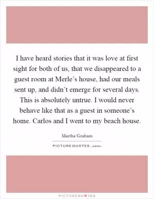 I have heard stories that it was love at first sight for both of us, that we disappeared to a guest room at Merle’s house, had our meals sent up, and didn’t emerge for several days. This is absolutely untrue. I would never behave like that as a guest in someone’s home. Carlos and I went to my beach house Picture Quote #1