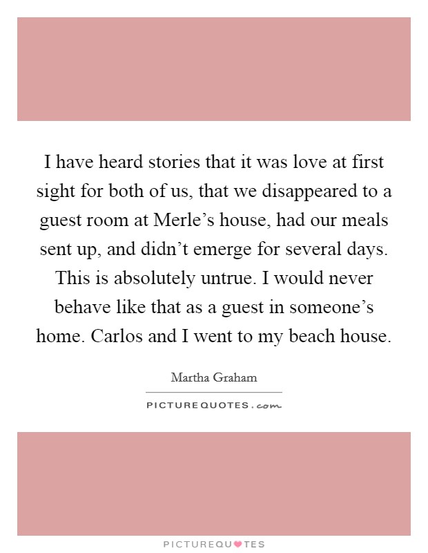 I have heard stories that it was love at first sight for both of us, that we disappeared to a guest room at Merle's house, had our meals sent up, and didn't emerge for several days. This is absolutely untrue. I would never behave like that as a guest in someone's home. Carlos and I went to my beach house Picture Quote #1