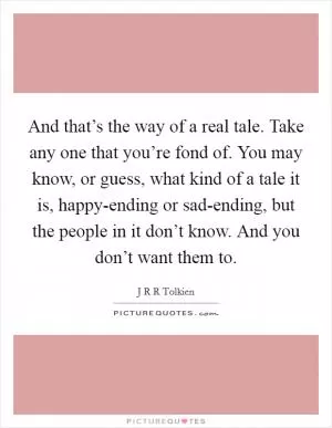 And that’s the way of a real tale. Take any one that you’re fond of. You may know, or guess, what kind of a tale it is, happy-ending or sad-ending, but the people in it don’t know. And you don’t want them to Picture Quote #1