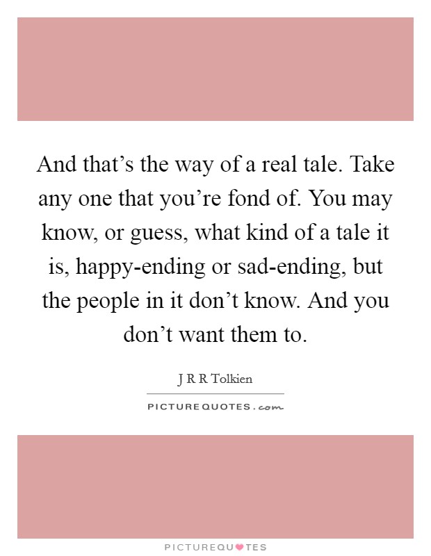 And that's the way of a real tale. Take any one that you're fond of. You may know, or guess, what kind of a tale it is, happy-ending or sad-ending, but the people in it don't know. And you don't want them to Picture Quote #1