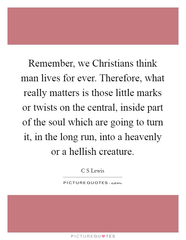 Remember, we Christians think man lives for ever. Therefore, what really matters is those little marks or twists on the central, inside part of the soul which are going to turn it, in the long run, into a heavenly or a hellish creature Picture Quote #1