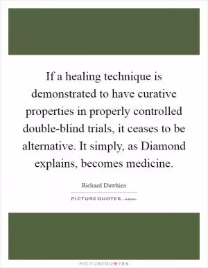If a healing technique is demonstrated to have curative properties in properly controlled double-blind trials, it ceases to be alternative. It simply, as Diamond explains, becomes medicine Picture Quote #1