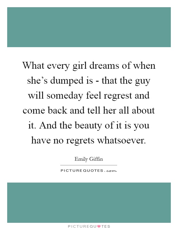 What every girl dreams of when she's dumped is - that the guy will someday feel regrest and come back and tell her all about it. And the beauty of it is you have no regrets whatsoever Picture Quote #1