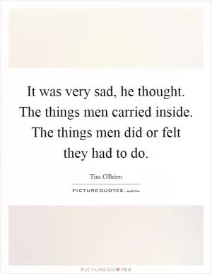 It was very sad, he thought. The things men carried inside. The things men did or felt they had to do Picture Quote #1