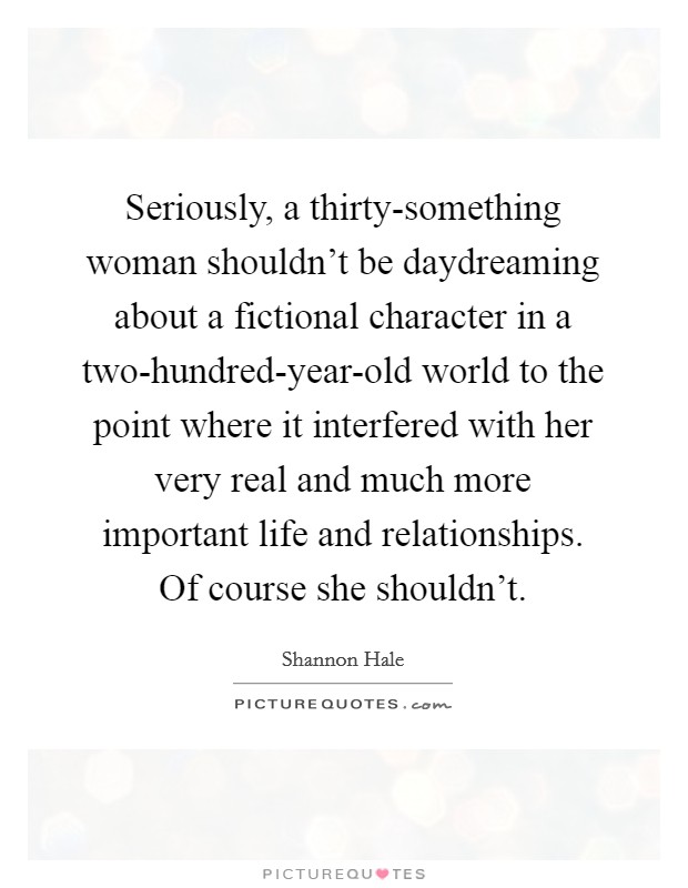 Seriously, a thirty-something woman shouldn't be daydreaming about a fictional character in a two-hundred-year-old world to the point where it interfered with her very real and much more important life and relationships. Of course she shouldn't Picture Quote #1