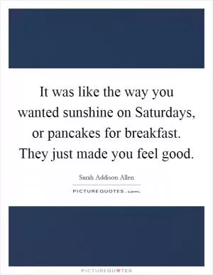 It was like the way you wanted sunshine on Saturdays, or pancakes for breakfast. They just made you feel good Picture Quote #1