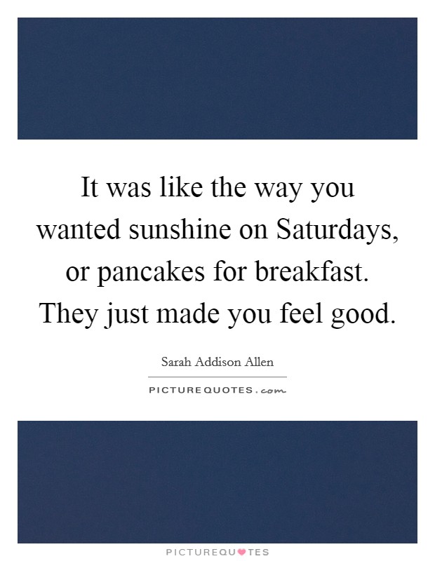 It was like the way you wanted sunshine on Saturdays, or pancakes for breakfast. They just made you feel good Picture Quote #1