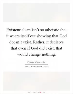 Existentialism isn’t so atheistic that it wears itself out showing that God doesn’t exist. Rather, it declares that even if God did exist, that would change nothing Picture Quote #1