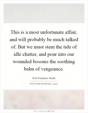 This is a most unfortunate affair, and will probably be much talked of. But we must stem the tide of idle chatter, and pour into our wounded bosoms the soothing balm of vengeance Picture Quote #1