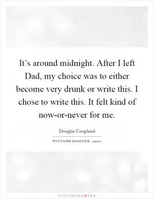 It’s around midnight. After I left Dad, my choice was to either become very drunk or write this. I chose to write this. It felt kind of now-or-never for me Picture Quote #1