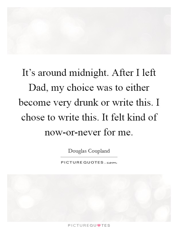 It's around midnight. After I left Dad, my choice was to either become very drunk or write this. I chose to write this. It felt kind of now-or-never for me Picture Quote #1