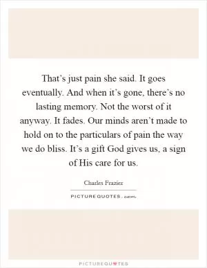 That’s just pain she said. It goes eventually. And when it’s gone, there’s no lasting memory. Not the worst of it anyway. It fades. Our minds aren’t made to hold on to the particulars of pain the way we do bliss. It’s a gift God gives us, a sign of His care for us Picture Quote #1
