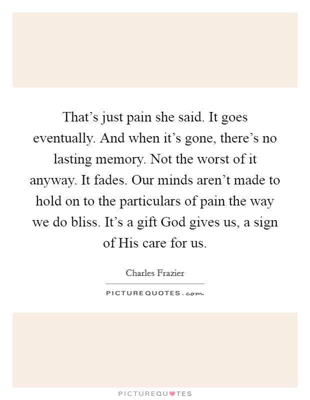 That's just pain she said. It goes eventually. And when it's gone, there's no lasting memory. Not the worst of it anyway. It fades. Our minds aren't made to hold on to the particulars of pain the way we do bliss. It's a gift God gives us, a sign of His care for us Picture Quote #1
