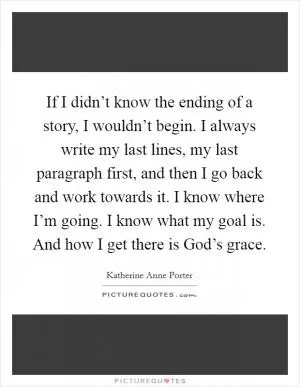 If I didn’t know the ending of a story, I wouldn’t begin. I always write my last lines, my last paragraph first, and then I go back and work towards it. I know where I’m going. I know what my goal is. And how I get there is God’s grace Picture Quote #1