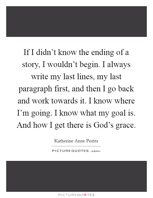 If I didn't know the ending of a story, I wouldn't begin. I always write my last lines, my last paragraph first, and then I go back and work towards it. I know where I'm going. I know what my goal is. And how I get there is God's grace Picture Quote #1