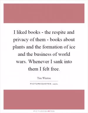I liked books - the respite and privacy of them - books about plants and the formation of ice and the business of world wars. Whenever I sank into them I felt free Picture Quote #1