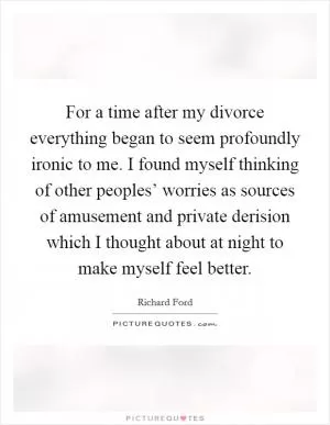 For a time after my divorce everything began to seem profoundly ironic to me. I found myself thinking of other peoples’ worries as sources of amusement and private derision which I thought about at night to make myself feel better Picture Quote #1