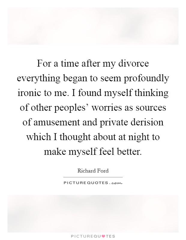 For a time after my divorce everything began to seem profoundly ironic to me. I found myself thinking of other peoples' worries as sources of amusement and private derision which I thought about at night to make myself feel better Picture Quote #1
