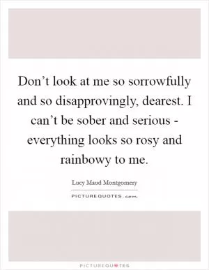 Don’t look at me so sorrowfully and so disapprovingly, dearest. I can’t be sober and serious - everything looks so rosy and rainbowy to me Picture Quote #1