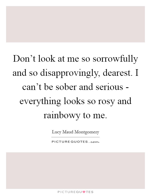 Don't look at me so sorrowfully and so disapprovingly, dearest. I can't be sober and serious - everything looks so rosy and rainbowy to me Picture Quote #1