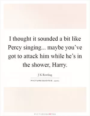I thought it sounded a bit like Percy singing... maybe you’ve got to attack him while he’s in the shower, Harry Picture Quote #1