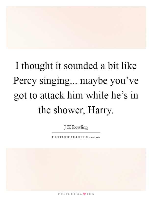 I thought it sounded a bit like Percy singing... maybe you've got to attack him while he's in the shower, Harry Picture Quote #1
