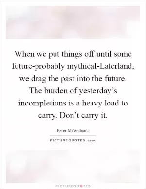 When we put things off until some future-probably mythical-Laterland, we drag the past into the future. The burden of yesterday’s incompletions is a heavy load to carry. Don’t carry it Picture Quote #1