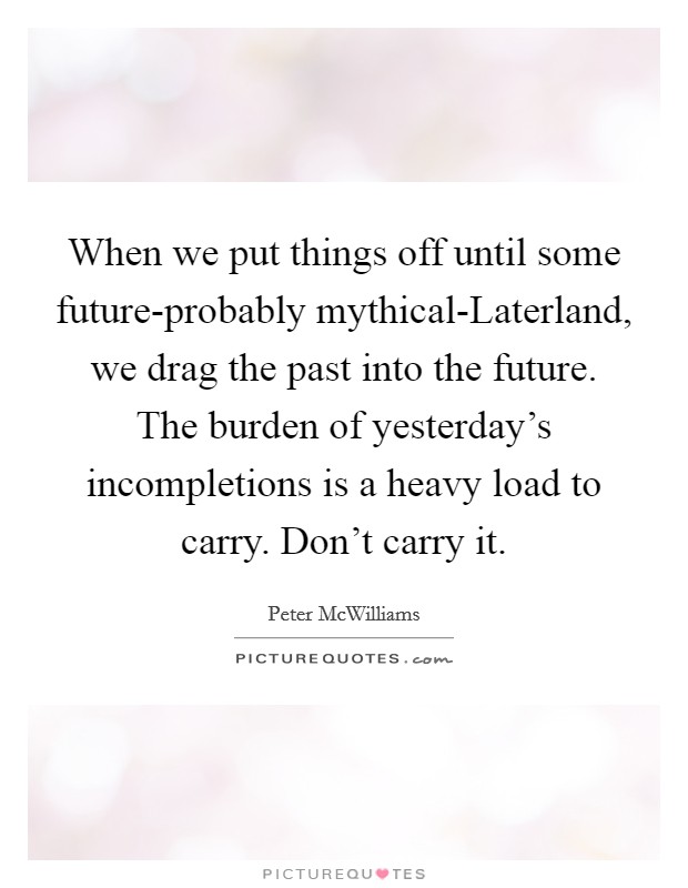 When we put things off until some future-probably mythical-Laterland, we drag the past into the future. The burden of yesterday's incompletions is a heavy load to carry. Don't carry it Picture Quote #1