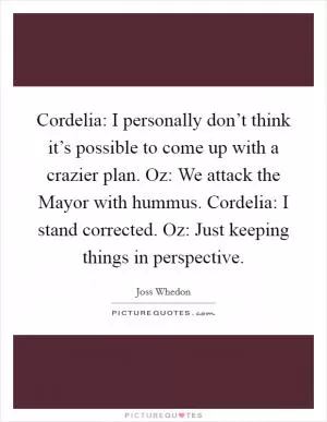 Cordelia: I personally don’t think it’s possible to come up with a crazier plan. Oz: We attack the Mayor with hummus. Cordelia: I stand corrected. Oz: Just keeping things in perspective Picture Quote #1