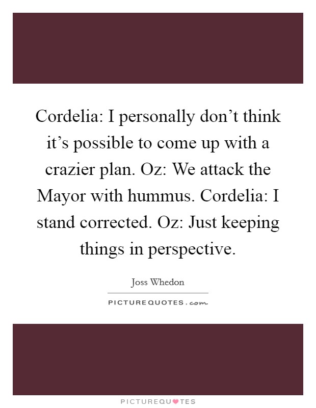 Cordelia: I personally don't think it's possible to come up with a crazier plan. Oz: We attack the Mayor with hummus. Cordelia: I stand corrected. Oz: Just keeping things in perspective Picture Quote #1