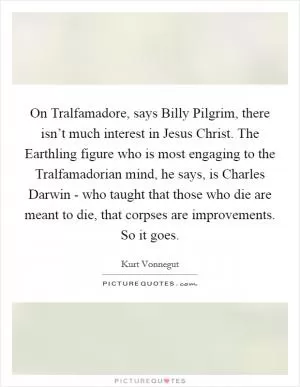 On Tralfamadore, says Billy Pilgrim, there isn’t much interest in Jesus Christ. The Earthling figure who is most engaging to the Tralfamadorian mind, he says, is Charles Darwin - who taught that those who die are meant to die, that corpses are improvements. So it goes Picture Quote #1