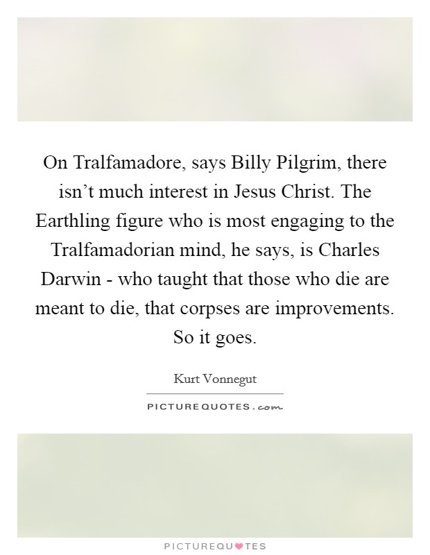 On Tralfamadore, says Billy Pilgrim, there isn't much interest in Jesus Christ. The Earthling figure who is most engaging to the Tralfamadorian mind, he says, is Charles Darwin - who taught that those who die are meant to die, that corpses are improvements. So it goes Picture Quote #1