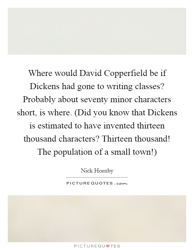 Where would David Copperfield be if Dickens had gone to writing classes? Probably about seventy minor characters short, is where. (Did you know that Dickens is estimated to have invented thirteen thousand characters? Thirteen thousand! The population of a small town!) Picture Quote #1