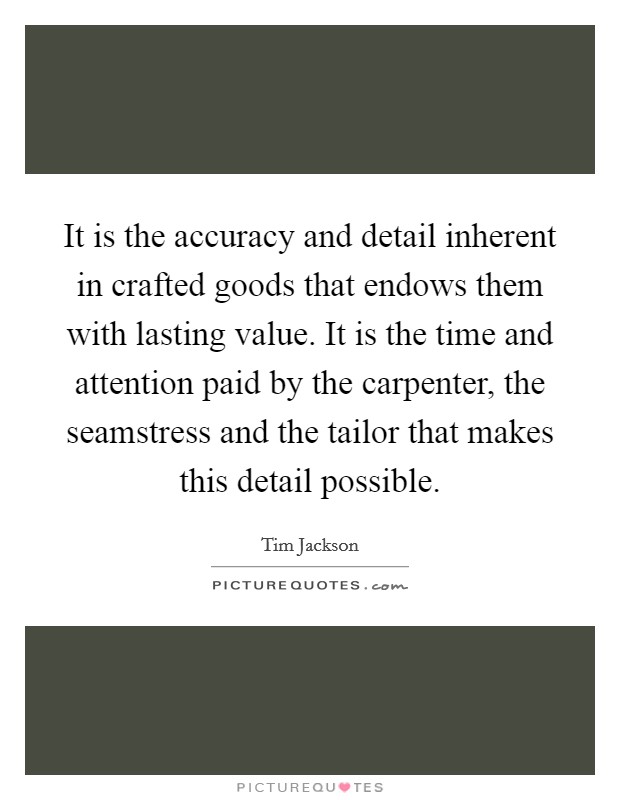 It is the accuracy and detail inherent in crafted goods that endows them with lasting value. It is the time and attention paid by the carpenter, the seamstress and the tailor that makes this detail possible Picture Quote #1