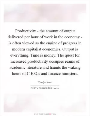 Productivity - the amount of output delivered per hour of work in the economy - is often viewed as the engine of progress in modern capitalist economies. Output is everything. Time is money. The quest for increased productivity occupies reams of academic literature and haunts the waking hours of C.E.O.s and finance ministers Picture Quote #1