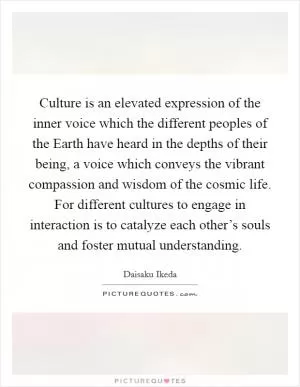Culture is an elevated expression of the inner voice which the different peoples of the Earth have heard in the depths of their being, a voice which conveys the vibrant compassion and wisdom of the cosmic life. For different cultures to engage in interaction is to catalyze each other’s souls and foster mutual understanding Picture Quote #1