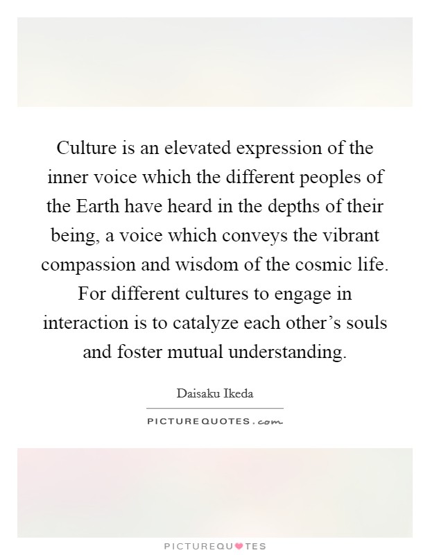 Culture is an elevated expression of the inner voice which the different peoples of the Earth have heard in the depths of their being, a voice which conveys the vibrant compassion and wisdom of the cosmic life. For different cultures to engage in interaction is to catalyze each other's souls and foster mutual understanding Picture Quote #1