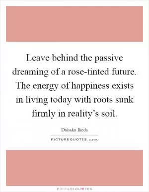 Leave behind the passive dreaming of a rose-tinted future. The energy of happiness exists in living today with roots sunk firmly in reality’s soil Picture Quote #1