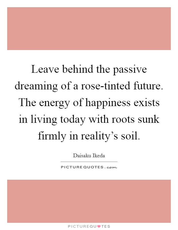Leave behind the passive dreaming of a rose-tinted future. The energy of happiness exists in living today with roots sunk firmly in reality's soil Picture Quote #1