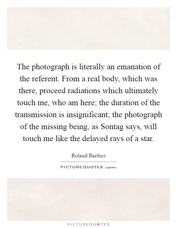 The photograph is literally an emanation of the referent. From a real body, which was there, proceed radiations which ultimately touch me, who am here; the duration of the transmission is insignificant; the photograph of the missing being, as Sontag says, will touch me like the delayed rays of a star Picture Quote #1