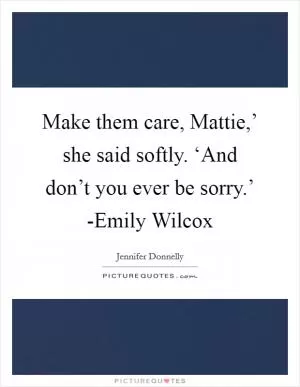 Make them care, Mattie,’ she said softly. ‘And don’t you ever be sorry.’ -Emily Wilcox Picture Quote #1