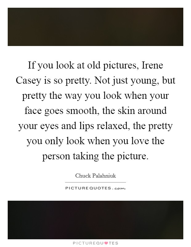 If you look at old pictures, Irene Casey is so pretty. Not just young, but pretty the way you look when your face goes smooth, the skin around your eyes and lips relaxed, the pretty you only look when you love the person taking the picture Picture Quote #1