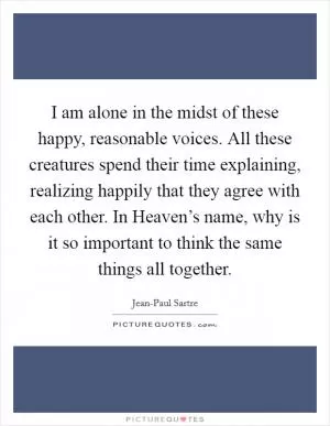 I am alone in the midst of these happy, reasonable voices. All these creatures spend their time explaining, realizing happily that they agree with each other. In Heaven’s name, why is it so important to think the same things all together Picture Quote #1