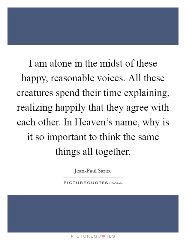 I am alone in the midst of these happy, reasonable voices. All these creatures spend their time explaining, realizing happily that they agree with each other. In Heaven's name, why is it so important to think the same things all together Picture Quote #1