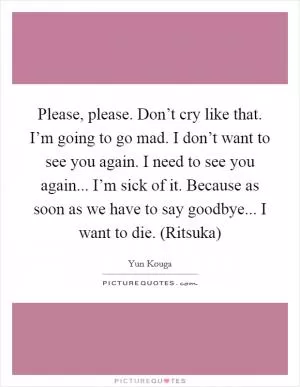 Please, please. Don’t cry like that. I’m going to go mad. I don’t want to see you again. I need to see you again... I’m sick of it. Because as soon as we have to say goodbye... I want to die. (Ritsuka) Picture Quote #1