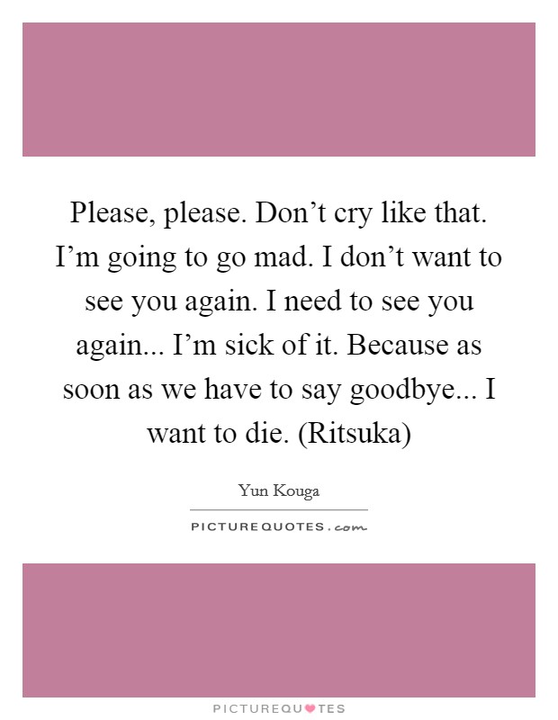 Please, please. Don't cry like that. I'm going to go mad. I don't want to see you again. I need to see you again... I'm sick of it. Because as soon as we have to say goodbye... I want to die. (Ritsuka) Picture Quote #1