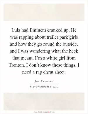 Lula had Eminem cranked up. He was rapping about trailer park girls and how they go round the outside, and I was wondering what the heck that meant. I’m a white girl from Trenton. I don’t know these things. I need a rap cheat sheet Picture Quote #1