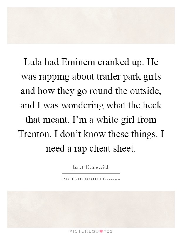 Lula had Eminem cranked up. He was rapping about trailer park girls and how they go round the outside, and I was wondering what the heck that meant. I'm a white girl from Trenton. I don't know these things. I need a rap cheat sheet Picture Quote #1