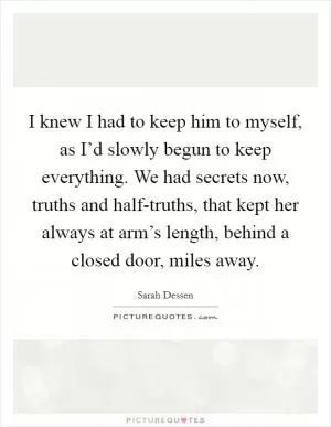 I knew I had to keep him to myself, as I’d slowly begun to keep everything. We had secrets now, truths and half-truths, that kept her always at arm’s length, behind a closed door, miles away Picture Quote #1