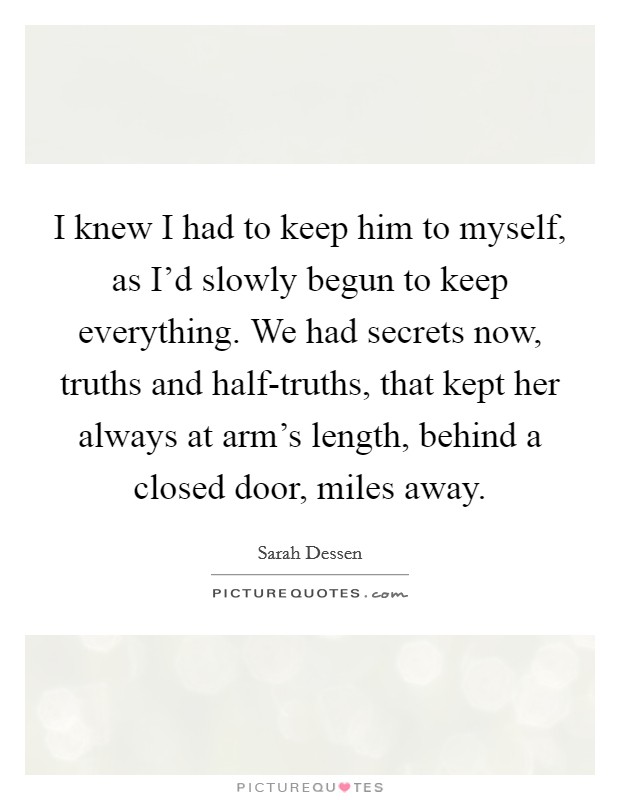 I knew I had to keep him to myself, as I'd slowly begun to keep everything. We had secrets now, truths and half-truths, that kept her always at arm's length, behind a closed door, miles away Picture Quote #1